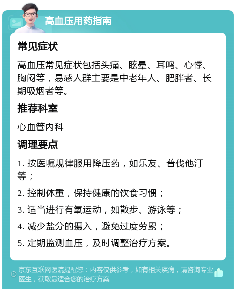 高血压用药指南 常见症状 高血压常见症状包括头痛、眩晕、耳鸣、心悸、胸闷等，易感人群主要是中老年人、肥胖者、长期吸烟者等。 推荐科室 心血管内科 调理要点 1. 按医嘱规律服用降压药，如乐友、普伐他汀等； 2. 控制体重，保持健康的饮食习惯； 3. 适当进行有氧运动，如散步、游泳等； 4. 减少盐分的摄入，避免过度劳累； 5. 定期监测血压，及时调整治疗方案。