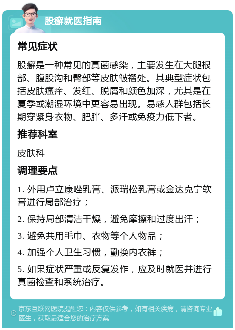 股癣就医指南 常见症状 股癣是一种常见的真菌感染，主要发生在大腿根部、腹股沟和臀部等皮肤皱褶处。其典型症状包括皮肤瘙痒、发红、脱屑和颜色加深，尤其是在夏季或潮湿环境中更容易出现。易感人群包括长期穿紧身衣物、肥胖、多汗或免疫力低下者。 推荐科室 皮肤科 调理要点 1. 外用卢立康唑乳膏、派瑞松乳膏或金达克宁软膏进行局部治疗； 2. 保持局部清洁干燥，避免摩擦和过度出汗； 3. 避免共用毛巾、衣物等个人物品； 4. 加强个人卫生习惯，勤换内衣裤； 5. 如果症状严重或反复发作，应及时就医并进行真菌检查和系统治疗。