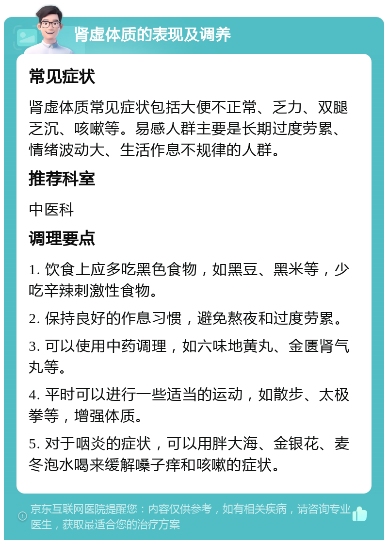 肾虚体质的表现及调养 常见症状 肾虚体质常见症状包括大便不正常、乏力、双腿乏沉、咳嗽等。易感人群主要是长期过度劳累、情绪波动大、生活作息不规律的人群。 推荐科室 中医科 调理要点 1. 饮食上应多吃黑色食物，如黑豆、黑米等，少吃辛辣刺激性食物。 2. 保持良好的作息习惯，避免熬夜和过度劳累。 3. 可以使用中药调理，如六味地黄丸、金匮肾气丸等。 4. 平时可以进行一些适当的运动，如散步、太极拳等，增强体质。 5. 对于咽炎的症状，可以用胖大海、金银花、麦冬泡水喝来缓解嗓子痒和咳嗽的症状。