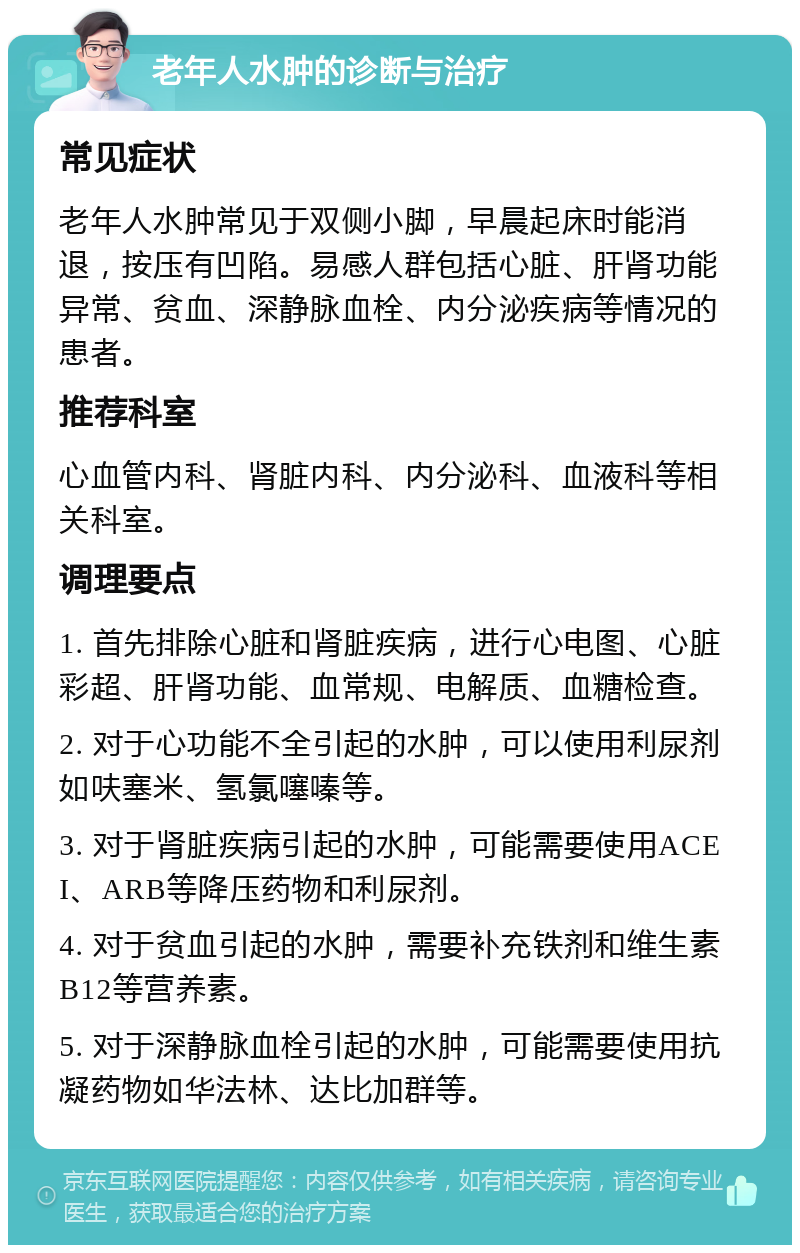 老年人水肿的诊断与治疗 常见症状 老年人水肿常见于双侧小脚，早晨起床时能消退，按压有凹陷。易感人群包括心脏、肝肾功能异常、贫血、深静脉血栓、内分泌疾病等情况的患者。 推荐科室 心血管内科、肾脏内科、内分泌科、血液科等相关科室。 调理要点 1. 首先排除心脏和肾脏疾病，进行心电图、心脏彩超、肝肾功能、血常规、电解质、血糖检查。 2. 对于心功能不全引起的水肿，可以使用利尿剂如呋塞米、氢氯噻嗪等。 3. 对于肾脏疾病引起的水肿，可能需要使用ACEI、ARB等降压药物和利尿剂。 4. 对于贫血引起的水肿，需要补充铁剂和维生素B12等营养素。 5. 对于深静脉血栓引起的水肿，可能需要使用抗凝药物如华法林、达比加群等。