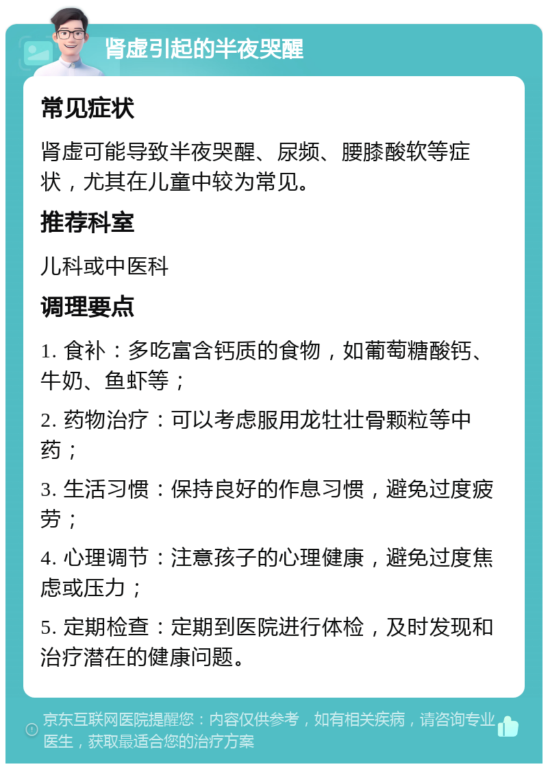 肾虚引起的半夜哭醒 常见症状 肾虚可能导致半夜哭醒、尿频、腰膝酸软等症状，尤其在儿童中较为常见。 推荐科室 儿科或中医科 调理要点 1. 食补：多吃富含钙质的食物，如葡萄糖酸钙、牛奶、鱼虾等； 2. 药物治疗：可以考虑服用龙牡壮骨颗粒等中药； 3. 生活习惯：保持良好的作息习惯，避免过度疲劳； 4. 心理调节：注意孩子的心理健康，避免过度焦虑或压力； 5. 定期检查：定期到医院进行体检，及时发现和治疗潜在的健康问题。