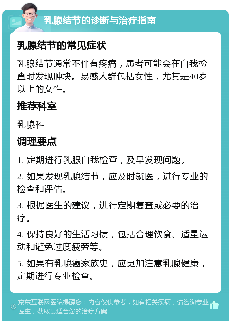 乳腺结节的诊断与治疗指南 乳腺结节的常见症状 乳腺结节通常不伴有疼痛，患者可能会在自我检查时发现肿块。易感人群包括女性，尤其是40岁以上的女性。 推荐科室 乳腺科 调理要点 1. 定期进行乳腺自我检查，及早发现问题。 2. 如果发现乳腺结节，应及时就医，进行专业的检查和评估。 3. 根据医生的建议，进行定期复查或必要的治疗。 4. 保持良好的生活习惯，包括合理饮食、适量运动和避免过度疲劳等。 5. 如果有乳腺癌家族史，应更加注意乳腺健康，定期进行专业检查。