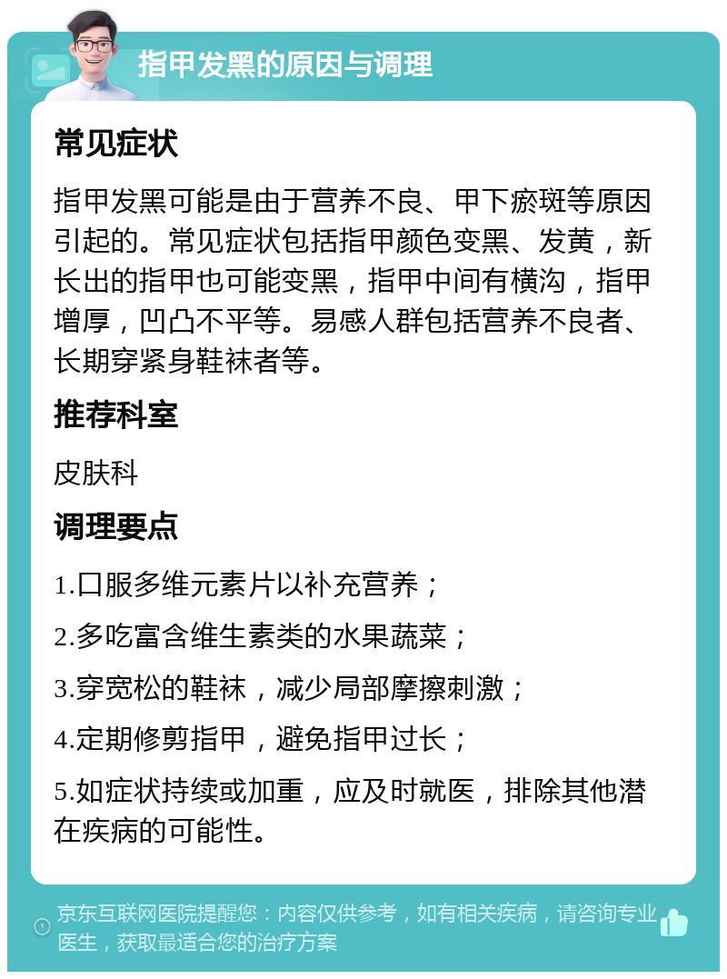 指甲发黑的原因与调理 常见症状 指甲发黑可能是由于营养不良、甲下瘀斑等原因引起的。常见症状包括指甲颜色变黑、发黄，新长出的指甲也可能变黑，指甲中间有横沟，指甲增厚，凹凸不平等。易感人群包括营养不良者、长期穿紧身鞋袜者等。 推荐科室 皮肤科 调理要点 1.口服多维元素片以补充营养； 2.多吃富含维生素类的水果蔬菜； 3.穿宽松的鞋袜，减少局部摩擦刺激； 4.定期修剪指甲，避免指甲过长； 5.如症状持续或加重，应及时就医，排除其他潜在疾病的可能性。