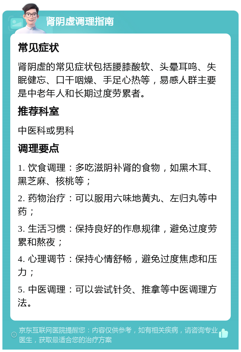 肾阴虚调理指南 常见症状 肾阴虚的常见症状包括腰膝酸软、头晕耳鸣、失眠健忘、口干咽燥、手足心热等，易感人群主要是中老年人和长期过度劳累者。 推荐科室 中医科或男科 调理要点 1. 饮食调理：多吃滋阴补肾的食物，如黑木耳、黑芝麻、核桃等； 2. 药物治疗：可以服用六味地黄丸、左归丸等中药； 3. 生活习惯：保持良好的作息规律，避免过度劳累和熬夜； 4. 心理调节：保持心情舒畅，避免过度焦虑和压力； 5. 中医调理：可以尝试针灸、推拿等中医调理方法。