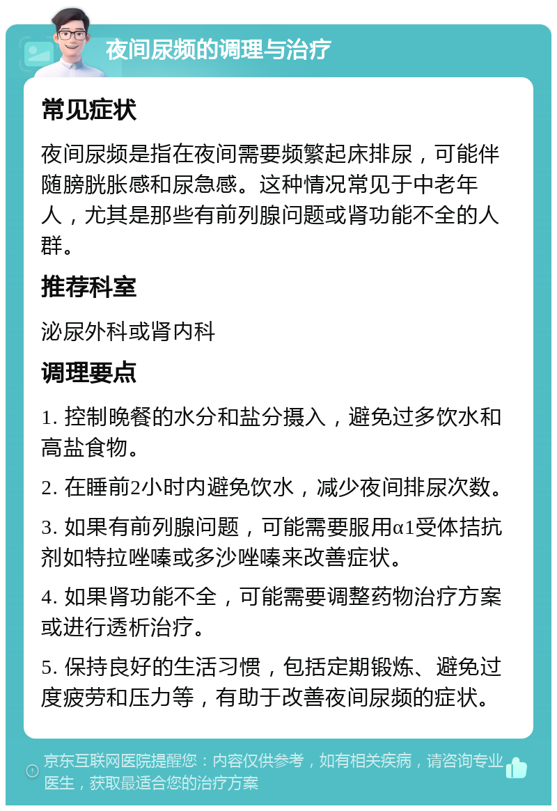 夜间尿频的调理与治疗 常见症状 夜间尿频是指在夜间需要频繁起床排尿，可能伴随膀胱胀感和尿急感。这种情况常见于中老年人，尤其是那些有前列腺问题或肾功能不全的人群。 推荐科室 泌尿外科或肾内科 调理要点 1. 控制晚餐的水分和盐分摄入，避免过多饮水和高盐食物。 2. 在睡前2小时内避免饮水，减少夜间排尿次数。 3. 如果有前列腺问题，可能需要服用α1受体拮抗剂如特拉唑嗪或多沙唑嗪来改善症状。 4. 如果肾功能不全，可能需要调整药物治疗方案或进行透析治疗。 5. 保持良好的生活习惯，包括定期锻炼、避免过度疲劳和压力等，有助于改善夜间尿频的症状。