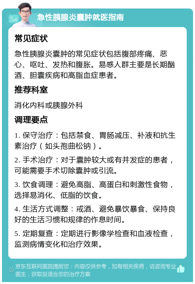 急性胰腺炎囊肿就医指南 常见症状 急性胰腺炎囊肿的常见症状包括腹部疼痛、恶心、呕吐、发热和腹胀。易感人群主要是长期酗酒、胆囊疾病和高脂血症患者。 推荐科室 消化内科或胰腺外科 调理要点 1. 保守治疗：包括禁食、胃肠减压、补液和抗生素治疗（如头孢曲松钠）。 2. 手术治疗：对于囊肿较大或有并发症的患者，可能需要手术切除囊肿或引流。 3. 饮食调理：避免高脂、高蛋白和刺激性食物，选择易消化、低脂的饮食。 4. 生活方式调整：戒酒、避免暴饮暴食、保持良好的生活习惯和规律的作息时间。 5. 定期复查：定期进行影像学检查和血液检查，监测病情变化和治疗效果。