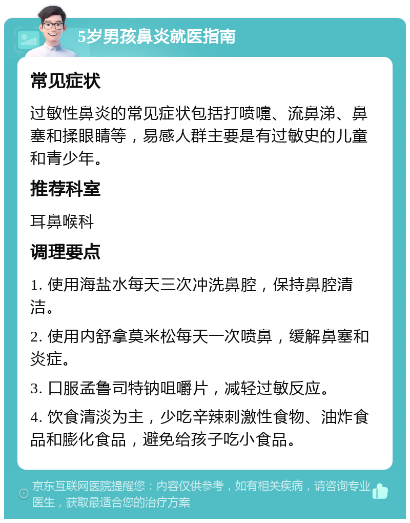 5岁男孩鼻炎就医指南 常见症状 过敏性鼻炎的常见症状包括打喷嚏、流鼻涕、鼻塞和揉眼睛等，易感人群主要是有过敏史的儿童和青少年。 推荐科室 耳鼻喉科 调理要点 1. 使用海盐水每天三次冲洗鼻腔，保持鼻腔清洁。 2. 使用内舒拿莫米松每天一次喷鼻，缓解鼻塞和炎症。 3. 口服孟鲁司特钠咀嚼片，减轻过敏反应。 4. 饮食清淡为主，少吃辛辣刺激性食物、油炸食品和膨化食品，避免给孩子吃小食品。