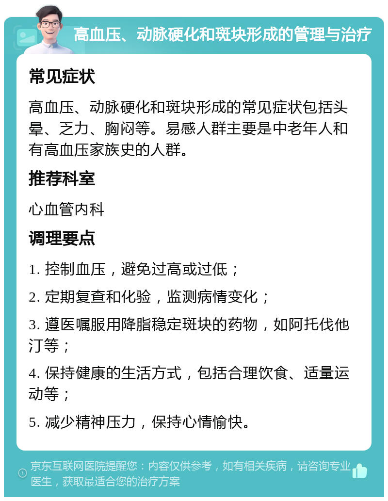 高血压、动脉硬化和斑块形成的管理与治疗 常见症状 高血压、动脉硬化和斑块形成的常见症状包括头晕、乏力、胸闷等。易感人群主要是中老年人和有高血压家族史的人群。 推荐科室 心血管内科 调理要点 1. 控制血压，避免过高或过低； 2. 定期复查和化验，监测病情变化； 3. 遵医嘱服用降脂稳定斑块的药物，如阿托伐他汀等； 4. 保持健康的生活方式，包括合理饮食、适量运动等； 5. 减少精神压力，保持心情愉快。