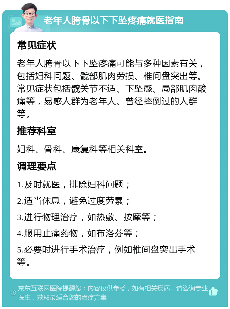 老年人胯骨以下下坠疼痛就医指南 常见症状 老年人胯骨以下下坠疼痛可能与多种因素有关，包括妇科问题、髋部肌肉劳损、椎间盘突出等。常见症状包括髋关节不适、下坠感、局部肌肉酸痛等，易感人群为老年人、曾经摔倒过的人群等。 推荐科室 妇科、骨科、康复科等相关科室。 调理要点 1.及时就医，排除妇科问题； 2.适当休息，避免过度劳累； 3.进行物理治疗，如热敷、按摩等； 4.服用止痛药物，如布洛芬等； 5.必要时进行手术治疗，例如椎间盘突出手术等。