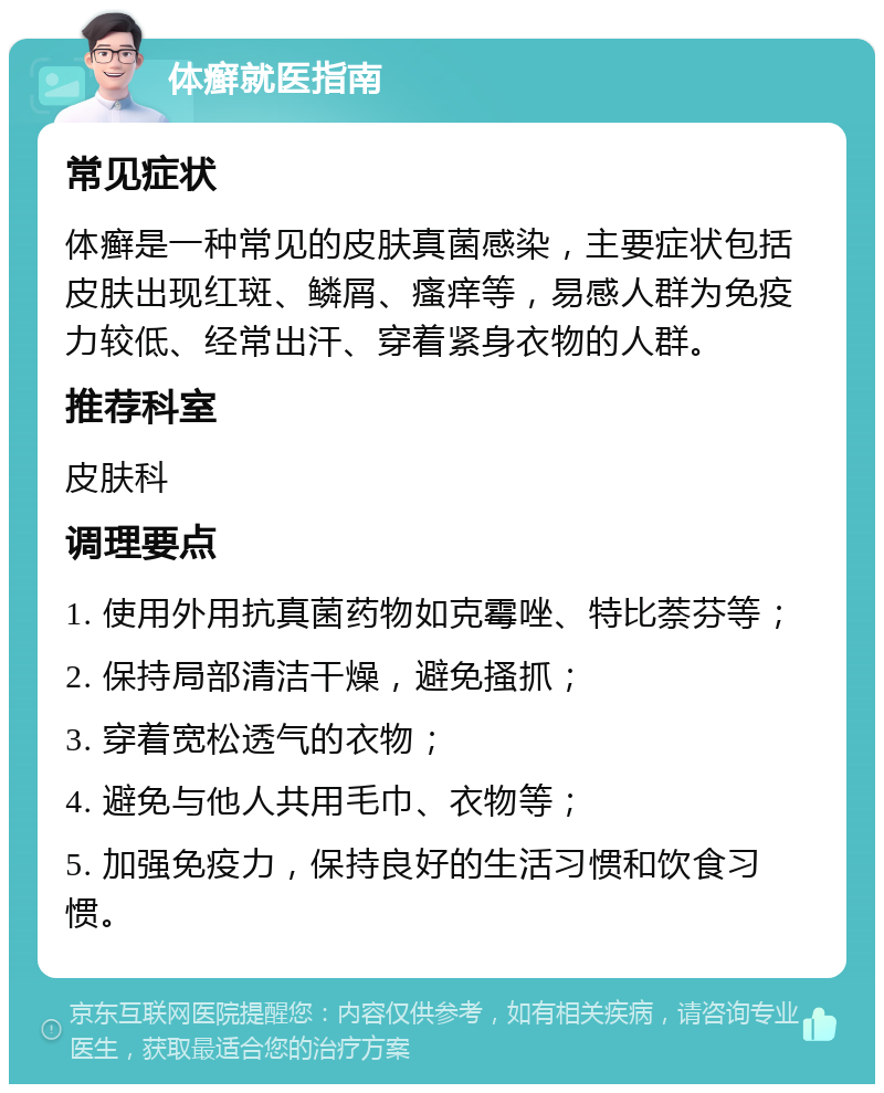 体癣就医指南 常见症状 体癣是一种常见的皮肤真菌感染，主要症状包括皮肤出现红斑、鳞屑、瘙痒等，易感人群为免疫力较低、经常出汗、穿着紧身衣物的人群。 推荐科室 皮肤科 调理要点 1. 使用外用抗真菌药物如克霉唑、特比萘芬等； 2. 保持局部清洁干燥，避免搔抓； 3. 穿着宽松透气的衣物； 4. 避免与他人共用毛巾、衣物等； 5. 加强免疫力，保持良好的生活习惯和饮食习惯。