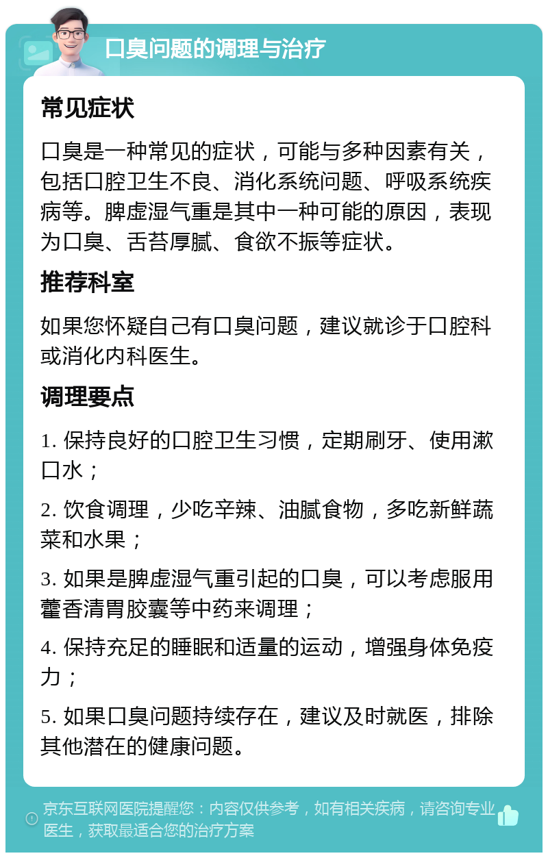 口臭问题的调理与治疗 常见症状 口臭是一种常见的症状，可能与多种因素有关，包括口腔卫生不良、消化系统问题、呼吸系统疾病等。脾虚湿气重是其中一种可能的原因，表现为口臭、舌苔厚腻、食欲不振等症状。 推荐科室 如果您怀疑自己有口臭问题，建议就诊于口腔科或消化内科医生。 调理要点 1. 保持良好的口腔卫生习惯，定期刷牙、使用漱口水； 2. 饮食调理，少吃辛辣、油腻食物，多吃新鲜蔬菜和水果； 3. 如果是脾虚湿气重引起的口臭，可以考虑服用藿香清胃胶囊等中药来调理； 4. 保持充足的睡眠和适量的运动，增强身体免疫力； 5. 如果口臭问题持续存在，建议及时就医，排除其他潜在的健康问题。