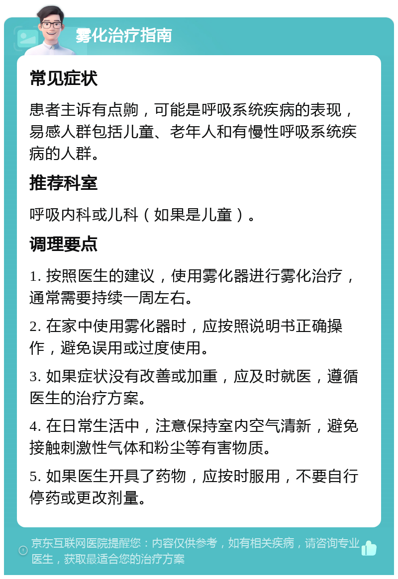 雾化治疗指南 常见症状 患者主诉有点齁，可能是呼吸系统疾病的表现，易感人群包括儿童、老年人和有慢性呼吸系统疾病的人群。 推荐科室 呼吸内科或儿科（如果是儿童）。 调理要点 1. 按照医生的建议，使用雾化器进行雾化治疗，通常需要持续一周左右。 2. 在家中使用雾化器时，应按照说明书正确操作，避免误用或过度使用。 3. 如果症状没有改善或加重，应及时就医，遵循医生的治疗方案。 4. 在日常生活中，注意保持室内空气清新，避免接触刺激性气体和粉尘等有害物质。 5. 如果医生开具了药物，应按时服用，不要自行停药或更改剂量。