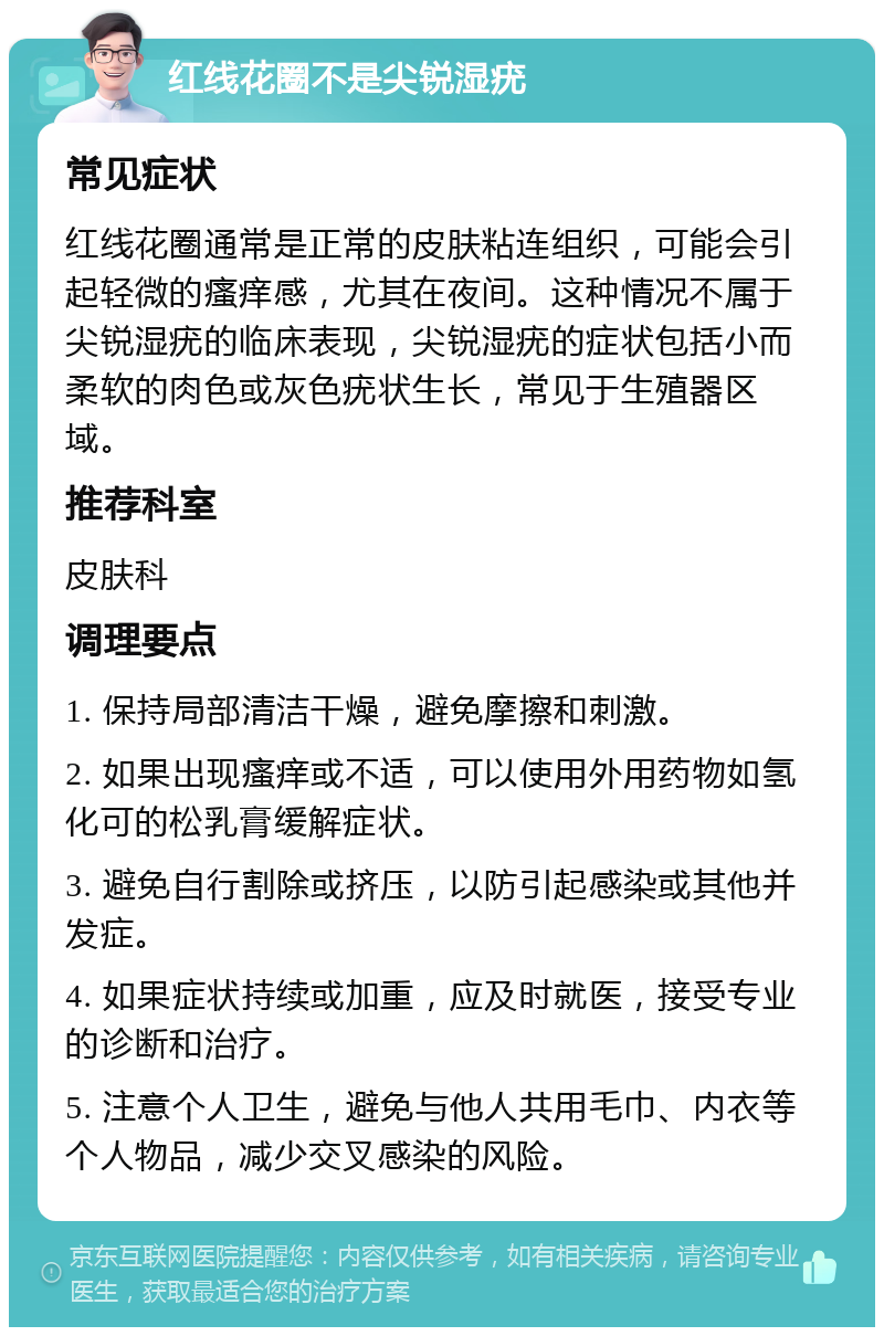 红线花圈不是尖锐湿疣 常见症状 红线花圈通常是正常的皮肤粘连组织，可能会引起轻微的瘙痒感，尤其在夜间。这种情况不属于尖锐湿疣的临床表现，尖锐湿疣的症状包括小而柔软的肉色或灰色疣状生长，常见于生殖器区域。 推荐科室 皮肤科 调理要点 1. 保持局部清洁干燥，避免摩擦和刺激。 2. 如果出现瘙痒或不适，可以使用外用药物如氢化可的松乳膏缓解症状。 3. 避免自行割除或挤压，以防引起感染或其他并发症。 4. 如果症状持续或加重，应及时就医，接受专业的诊断和治疗。 5. 注意个人卫生，避免与他人共用毛巾、内衣等个人物品，减少交叉感染的风险。