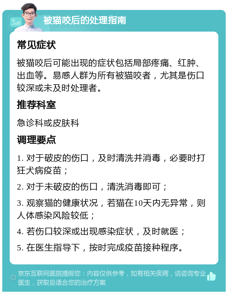 被猫咬后的处理指南 常见症状 被猫咬后可能出现的症状包括局部疼痛、红肿、出血等。易感人群为所有被猫咬者，尤其是伤口较深或未及时处理者。 推荐科室 急诊科或皮肤科 调理要点 1. 对于破皮的伤口，及时清洗并消毒，必要时打狂犬病疫苗； 2. 对于未破皮的伤口，清洗消毒即可； 3. 观察猫的健康状况，若猫在10天内无异常，则人体感染风险较低； 4. 若伤口较深或出现感染症状，及时就医； 5. 在医生指导下，按时完成疫苗接种程序。