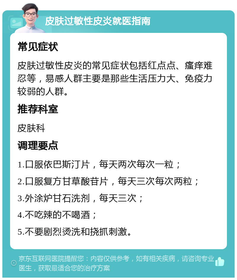 皮肤过敏性皮炎就医指南 常见症状 皮肤过敏性皮炎的常见症状包括红点点、瘙痒难忍等，易感人群主要是那些生活压力大、免疫力较弱的人群。 推荐科室 皮肤科 调理要点 1.口服依巴斯汀片，每天两次每次一粒； 2.口服复方甘草酸苷片，每天三次每次两粒； 3.外涂炉甘石洗剂，每天三次； 4.不吃辣的不喝酒； 5.不要剧烈烫洗和挠抓刺激。