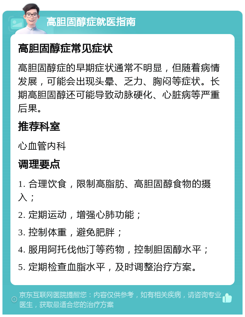 高胆固醇症就医指南 高胆固醇症常见症状 高胆固醇症的早期症状通常不明显，但随着病情发展，可能会出现头晕、乏力、胸闷等症状。长期高胆固醇还可能导致动脉硬化、心脏病等严重后果。 推荐科室 心血管内科 调理要点 1. 合理饮食，限制高脂肪、高胆固醇食物的摄入； 2. 定期运动，增强心肺功能； 3. 控制体重，避免肥胖； 4. 服用阿托伐他汀等药物，控制胆固醇水平； 5. 定期检查血脂水平，及时调整治疗方案。