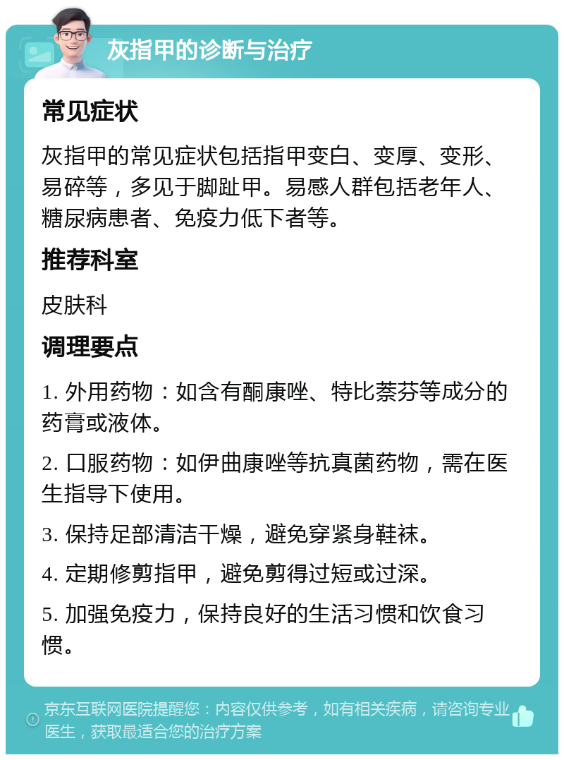 灰指甲的诊断与治疗 常见症状 灰指甲的常见症状包括指甲变白、变厚、变形、易碎等，多见于脚趾甲。易感人群包括老年人、糖尿病患者、免疫力低下者等。 推荐科室 皮肤科 调理要点 1. 外用药物：如含有酮康唑、特比萘芬等成分的药膏或液体。 2. 口服药物：如伊曲康唑等抗真菌药物，需在医生指导下使用。 3. 保持足部清洁干燥，避免穿紧身鞋袜。 4. 定期修剪指甲，避免剪得过短或过深。 5. 加强免疫力，保持良好的生活习惯和饮食习惯。