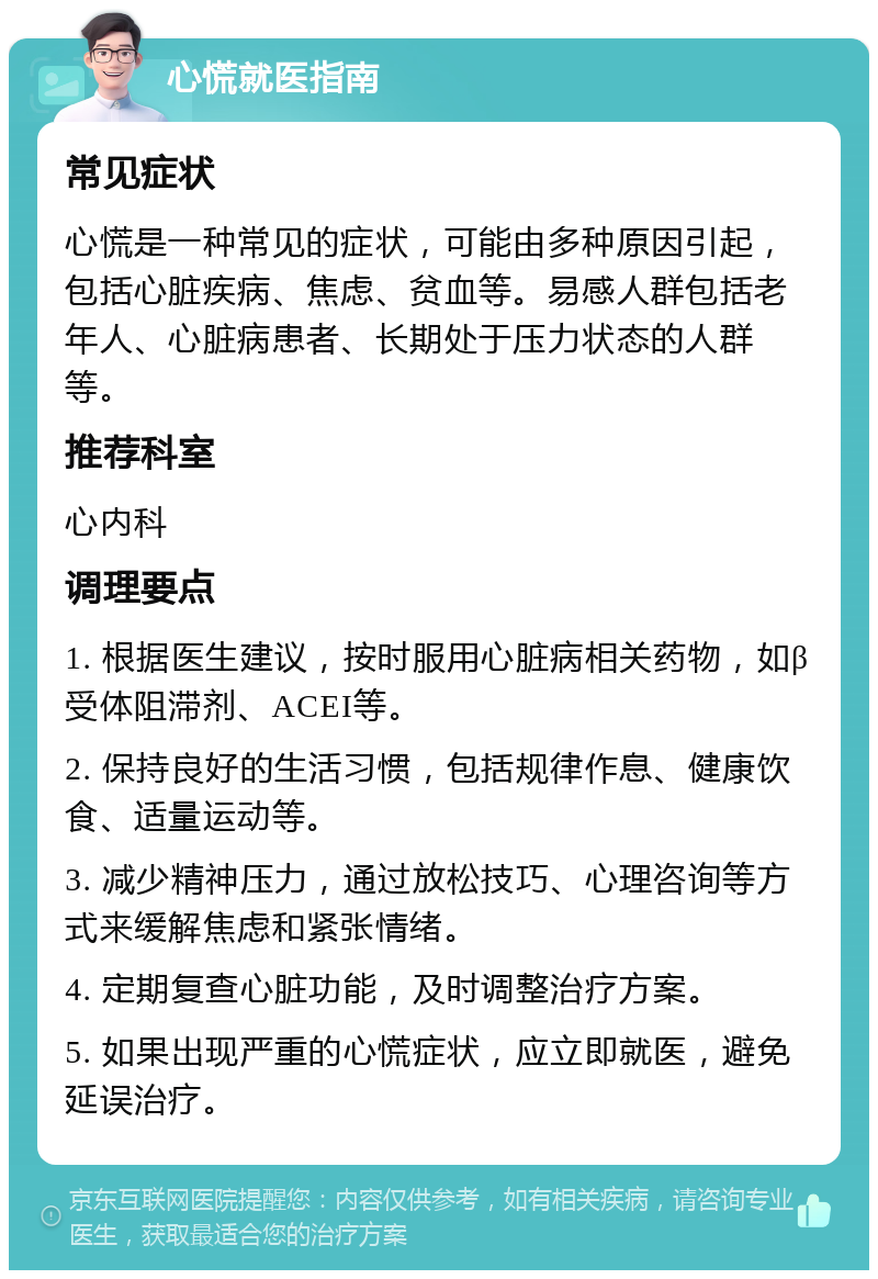 心慌就医指南 常见症状 心慌是一种常见的症状，可能由多种原因引起，包括心脏疾病、焦虑、贫血等。易感人群包括老年人、心脏病患者、长期处于压力状态的人群等。 推荐科室 心内科 调理要点 1. 根据医生建议，按时服用心脏病相关药物，如β受体阻滞剂、ACEI等。 2. 保持良好的生活习惯，包括规律作息、健康饮食、适量运动等。 3. 减少精神压力，通过放松技巧、心理咨询等方式来缓解焦虑和紧张情绪。 4. 定期复查心脏功能，及时调整治疗方案。 5. 如果出现严重的心慌症状，应立即就医，避免延误治疗。