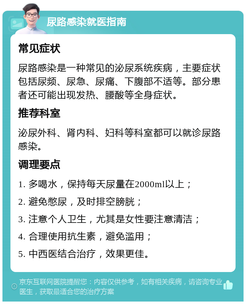 尿路感染就医指南 常见症状 尿路感染是一种常见的泌尿系统疾病，主要症状包括尿频、尿急、尿痛、下腹部不适等。部分患者还可能出现发热、腰酸等全身症状。 推荐科室 泌尿外科、肾内科、妇科等科室都可以就诊尿路感染。 调理要点 1. 多喝水，保持每天尿量在2000ml以上； 2. 避免憋尿，及时排空膀胱； 3. 注意个人卫生，尤其是女性要注意清洁； 4. 合理使用抗生素，避免滥用； 5. 中西医结合治疗，效果更佳。