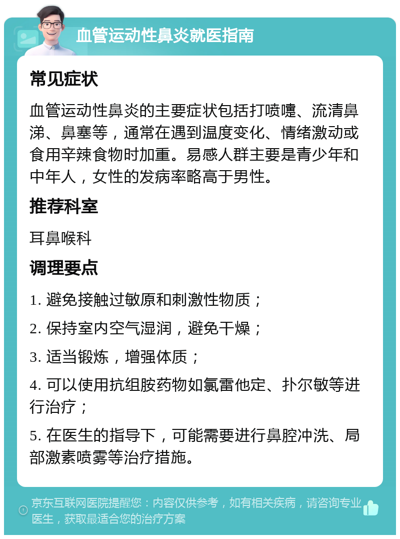 血管运动性鼻炎就医指南 常见症状 血管运动性鼻炎的主要症状包括打喷嚏、流清鼻涕、鼻塞等，通常在遇到温度变化、情绪激动或食用辛辣食物时加重。易感人群主要是青少年和中年人，女性的发病率略高于男性。 推荐科室 耳鼻喉科 调理要点 1. 避免接触过敏原和刺激性物质； 2. 保持室内空气湿润，避免干燥； 3. 适当锻炼，增强体质； 4. 可以使用抗组胺药物如氯雷他定、扑尔敏等进行治疗； 5. 在医生的指导下，可能需要进行鼻腔冲洗、局部激素喷雾等治疗措施。