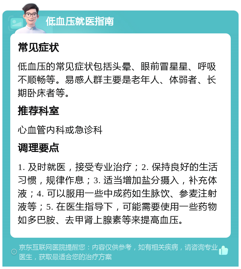 低血压就医指南 常见症状 低血压的常见症状包括头晕、眼前冒星星、呼吸不顺畅等。易感人群主要是老年人、体弱者、长期卧床者等。 推荐科室 心血管内科或急诊科 调理要点 1. 及时就医，接受专业治疗；2. 保持良好的生活习惯，规律作息；3. 适当增加盐分摄入，补充体液；4. 可以服用一些中成药如生脉饮、参麦注射液等；5. 在医生指导下，可能需要使用一些药物如多巴胺、去甲肾上腺素等来提高血压。