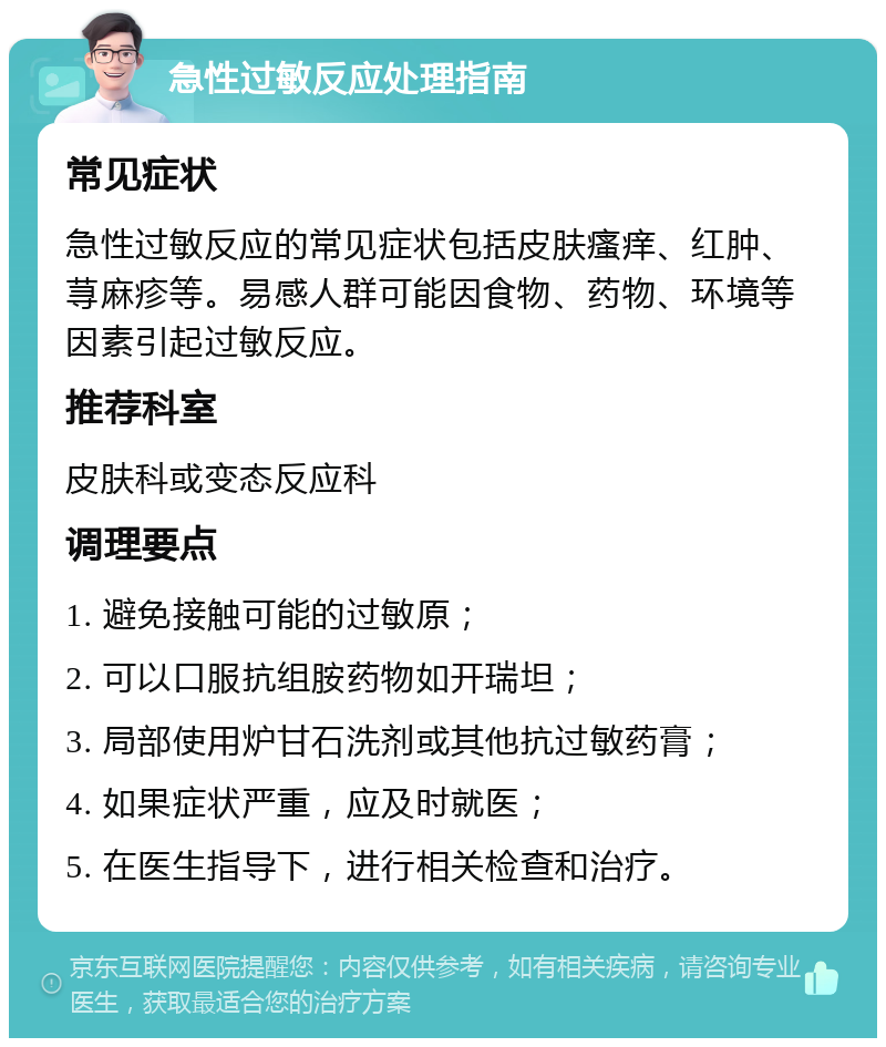 急性过敏反应处理指南 常见症状 急性过敏反应的常见症状包括皮肤瘙痒、红肿、荨麻疹等。易感人群可能因食物、药物、环境等因素引起过敏反应。 推荐科室 皮肤科或变态反应科 调理要点 1. 避免接触可能的过敏原； 2. 可以口服抗组胺药物如开瑞坦； 3. 局部使用炉甘石洗剂或其他抗过敏药膏； 4. 如果症状严重，应及时就医； 5. 在医生指导下，进行相关检查和治疗。