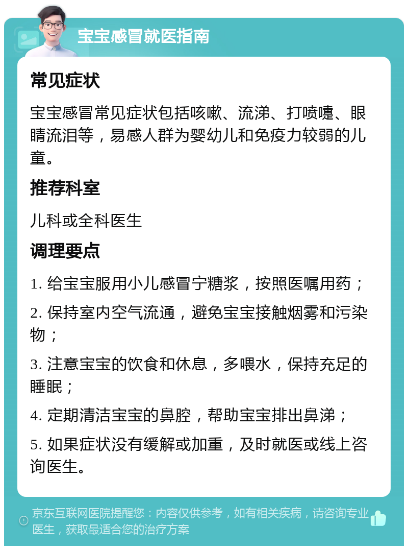 宝宝感冒就医指南 常见症状 宝宝感冒常见症状包括咳嗽、流涕、打喷嚏、眼睛流泪等，易感人群为婴幼儿和免疫力较弱的儿童。 推荐科室 儿科或全科医生 调理要点 1. 给宝宝服用小儿感冒宁糖浆，按照医嘱用药； 2. 保持室内空气流通，避免宝宝接触烟雾和污染物； 3. 注意宝宝的饮食和休息，多喂水，保持充足的睡眠； 4. 定期清洁宝宝的鼻腔，帮助宝宝排出鼻涕； 5. 如果症状没有缓解或加重，及时就医或线上咨询医生。