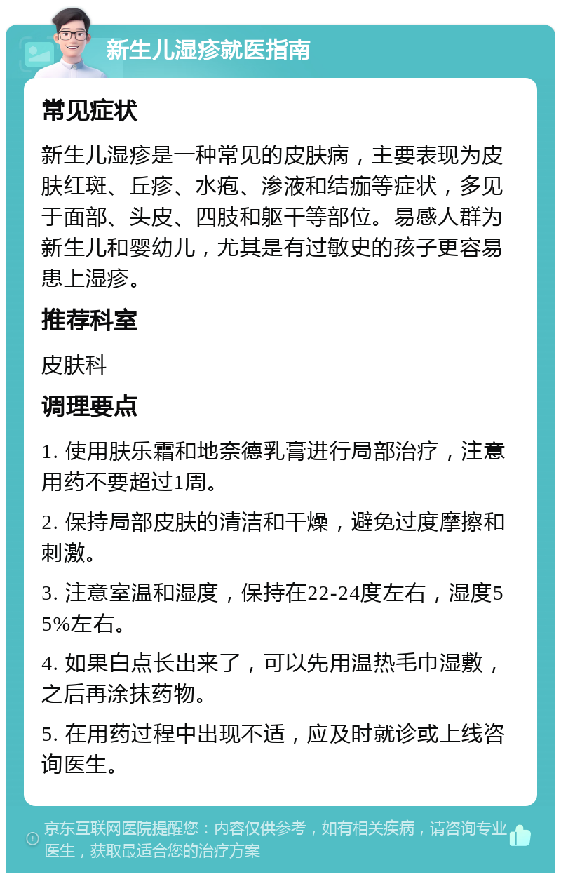 新生儿湿疹就医指南 常见症状 新生儿湿疹是一种常见的皮肤病，主要表现为皮肤红斑、丘疹、水疱、渗液和结痂等症状，多见于面部、头皮、四肢和躯干等部位。易感人群为新生儿和婴幼儿，尤其是有过敏史的孩子更容易患上湿疹。 推荐科室 皮肤科 调理要点 1. 使用肤乐霜和地奈德乳膏进行局部治疗，注意用药不要超过1周。 2. 保持局部皮肤的清洁和干燥，避免过度摩擦和刺激。 3. 注意室温和湿度，保持在22-24度左右，湿度55%左右。 4. 如果白点长出来了，可以先用温热毛巾湿敷，之后再涂抹药物。 5. 在用药过程中出现不适，应及时就诊或上线咨询医生。