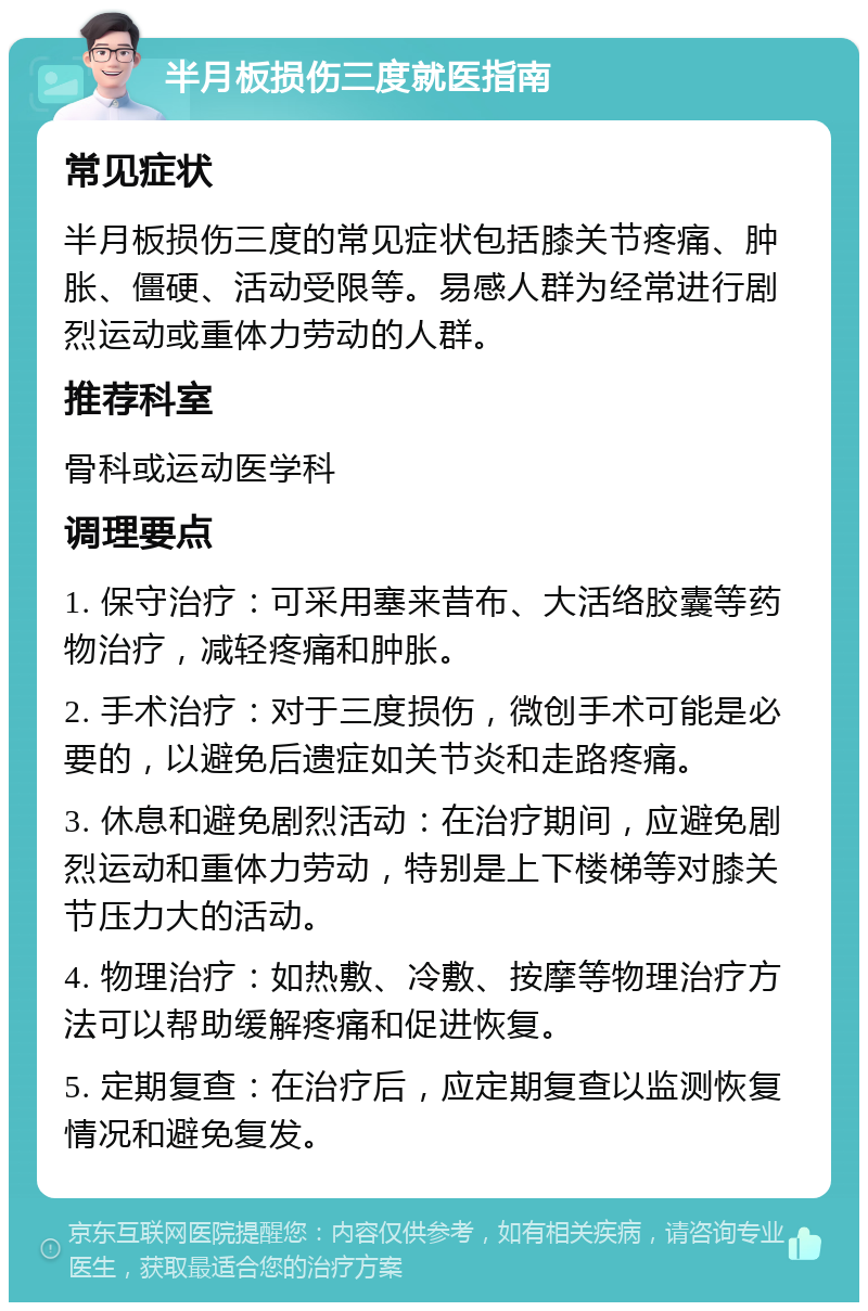 半月板损伤三度就医指南 常见症状 半月板损伤三度的常见症状包括膝关节疼痛、肿胀、僵硬、活动受限等。易感人群为经常进行剧烈运动或重体力劳动的人群。 推荐科室 骨科或运动医学科 调理要点 1. 保守治疗：可采用塞来昔布、大活络胶囊等药物治疗，减轻疼痛和肿胀。 2. 手术治疗：对于三度损伤，微创手术可能是必要的，以避免后遗症如关节炎和走路疼痛。 3. 休息和避免剧烈活动：在治疗期间，应避免剧烈运动和重体力劳动，特别是上下楼梯等对膝关节压力大的活动。 4. 物理治疗：如热敷、冷敷、按摩等物理治疗方法可以帮助缓解疼痛和促进恢复。 5. 定期复查：在治疗后，应定期复查以监测恢复情况和避免复发。