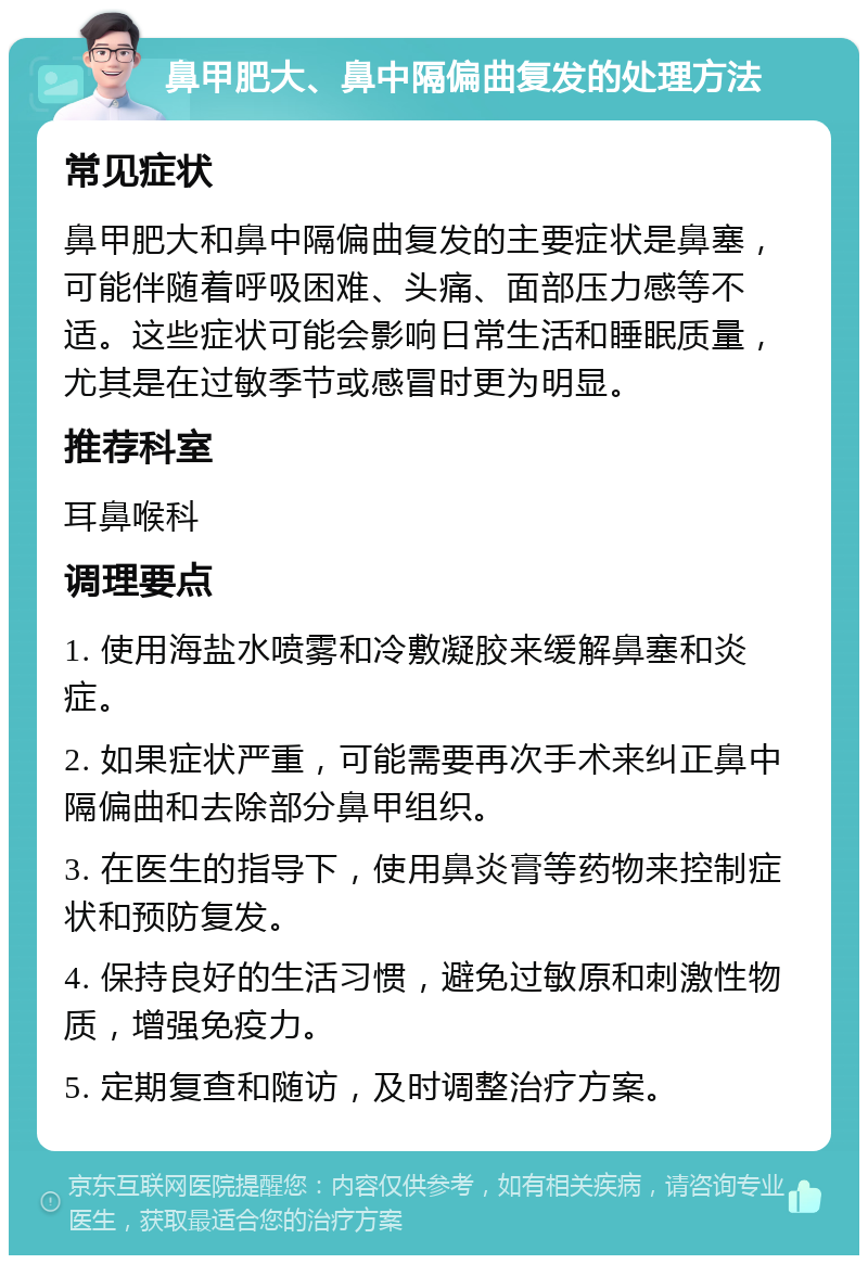 鼻甲肥大、鼻中隔偏曲复发的处理方法 常见症状 鼻甲肥大和鼻中隔偏曲复发的主要症状是鼻塞，可能伴随着呼吸困难、头痛、面部压力感等不适。这些症状可能会影响日常生活和睡眠质量，尤其是在过敏季节或感冒时更为明显。 推荐科室 耳鼻喉科 调理要点 1. 使用海盐水喷雾和冷敷凝胶来缓解鼻塞和炎症。 2. 如果症状严重，可能需要再次手术来纠正鼻中隔偏曲和去除部分鼻甲组织。 3. 在医生的指导下，使用鼻炎膏等药物来控制症状和预防复发。 4. 保持良好的生活习惯，避免过敏原和刺激性物质，增强免疫力。 5. 定期复查和随访，及时调整治疗方案。