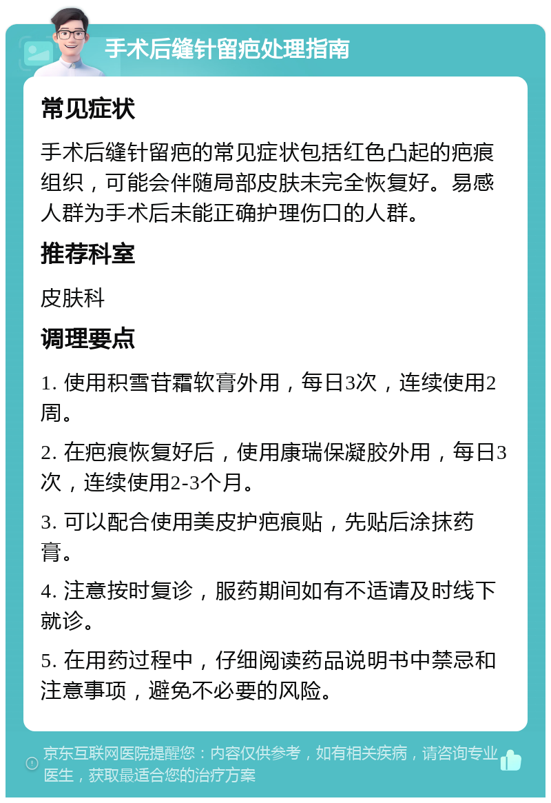 手术后缝针留疤处理指南 常见症状 手术后缝针留疤的常见症状包括红色凸起的疤痕组织，可能会伴随局部皮肤未完全恢复好。易感人群为手术后未能正确护理伤口的人群。 推荐科室 皮肤科 调理要点 1. 使用积雪苷霜软膏外用，每日3次，连续使用2周。 2. 在疤痕恢复好后，使用康瑞保凝胶外用，每日3次，连续使用2-3个月。 3. 可以配合使用美皮护疤痕贴，先贴后涂抹药膏。 4. 注意按时复诊，服药期间如有不适请及时线下就诊。 5. 在用药过程中，仔细阅读药品说明书中禁忌和注意事项，避免不必要的风险。