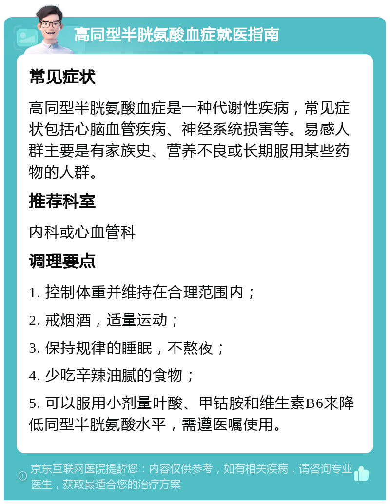 高同型半胱氨酸血症就医指南 常见症状 高同型半胱氨酸血症是一种代谢性疾病，常见症状包括心脑血管疾病、神经系统损害等。易感人群主要是有家族史、营养不良或长期服用某些药物的人群。 推荐科室 内科或心血管科 调理要点 1. 控制体重并维持在合理范围内； 2. 戒烟酒，适量运动； 3. 保持规律的睡眠，不熬夜； 4. 少吃辛辣油腻的食物； 5. 可以服用小剂量叶酸、甲钴胺和维生素B6来降低同型半胱氨酸水平，需遵医嘱使用。