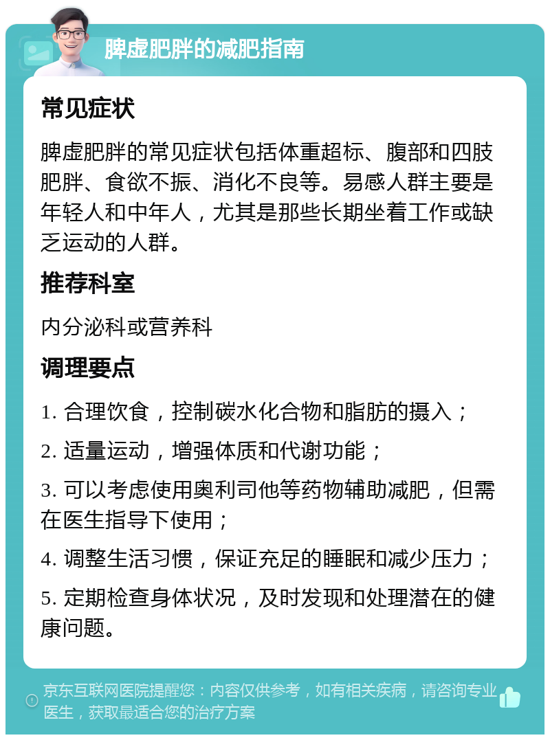 脾虚肥胖的减肥指南 常见症状 脾虚肥胖的常见症状包括体重超标、腹部和四肢肥胖、食欲不振、消化不良等。易感人群主要是年轻人和中年人，尤其是那些长期坐着工作或缺乏运动的人群。 推荐科室 内分泌科或营养科 调理要点 1. 合理饮食，控制碳水化合物和脂肪的摄入； 2. 适量运动，增强体质和代谢功能； 3. 可以考虑使用奥利司他等药物辅助减肥，但需在医生指导下使用； 4. 调整生活习惯，保证充足的睡眠和减少压力； 5. 定期检查身体状况，及时发现和处理潜在的健康问题。