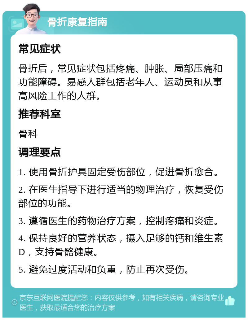 骨折康复指南 常见症状 骨折后，常见症状包括疼痛、肿胀、局部压痛和功能障碍。易感人群包括老年人、运动员和从事高风险工作的人群。 推荐科室 骨科 调理要点 1. 使用骨折护具固定受伤部位，促进骨折愈合。 2. 在医生指导下进行适当的物理治疗，恢复受伤部位的功能。 3. 遵循医生的药物治疗方案，控制疼痛和炎症。 4. 保持良好的营养状态，摄入足够的钙和维生素D，支持骨骼健康。 5. 避免过度活动和负重，防止再次受伤。