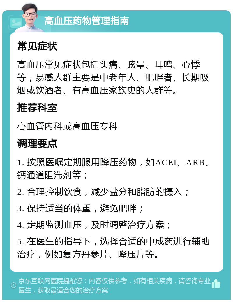 高血压药物管理指南 常见症状 高血压常见症状包括头痛、眩晕、耳鸣、心悸等，易感人群主要是中老年人、肥胖者、长期吸烟或饮酒者、有高血压家族史的人群等。 推荐科室 心血管内科或高血压专科 调理要点 1. 按照医嘱定期服用降压药物，如ACEI、ARB、钙通道阻滞剂等； 2. 合理控制饮食，减少盐分和脂肪的摄入； 3. 保持适当的体重，避免肥胖； 4. 定期监测血压，及时调整治疗方案； 5. 在医生的指导下，选择合适的中成药进行辅助治疗，例如复方丹参片、降压片等。