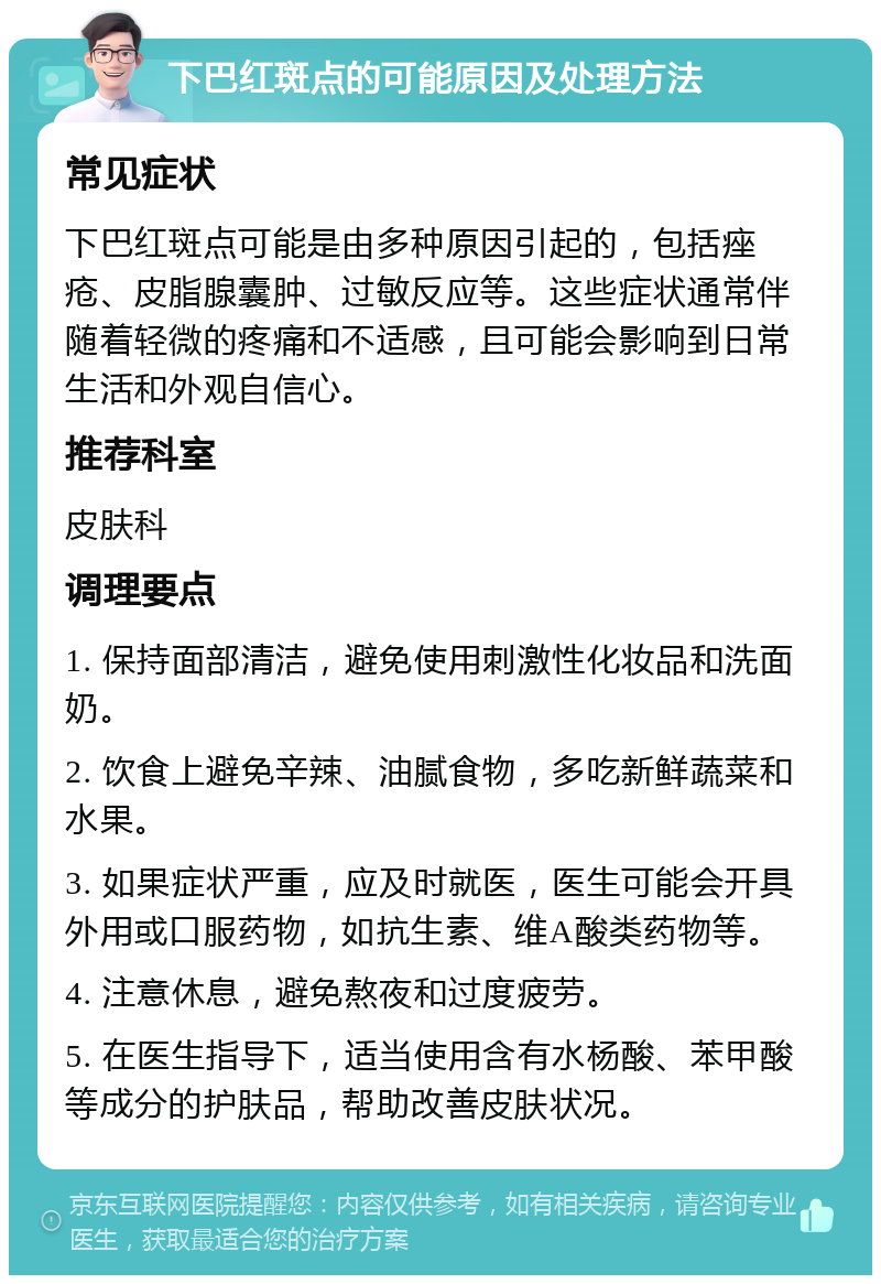 下巴红斑点的可能原因及处理方法 常见症状 下巴红斑点可能是由多种原因引起的，包括痤疮、皮脂腺囊肿、过敏反应等。这些症状通常伴随着轻微的疼痛和不适感，且可能会影响到日常生活和外观自信心。 推荐科室 皮肤科 调理要点 1. 保持面部清洁，避免使用刺激性化妆品和洗面奶。 2. 饮食上避免辛辣、油腻食物，多吃新鲜蔬菜和水果。 3. 如果症状严重，应及时就医，医生可能会开具外用或口服药物，如抗生素、维A酸类药物等。 4. 注意休息，避免熬夜和过度疲劳。 5. 在医生指导下，适当使用含有水杨酸、苯甲酸等成分的护肤品，帮助改善皮肤状况。