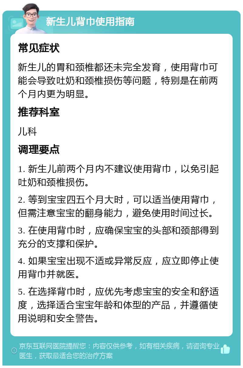 新生儿背巾使用指南 常见症状 新生儿的胃和颈椎都还未完全发育，使用背巾可能会导致吐奶和颈椎损伤等问题，特别是在前两个月内更为明显。 推荐科室 儿科 调理要点 1. 新生儿前两个月内不建议使用背巾，以免引起吐奶和颈椎损伤。 2. 等到宝宝四五个月大时，可以适当使用背巾，但需注意宝宝的翻身能力，避免使用时间过长。 3. 在使用背巾时，应确保宝宝的头部和颈部得到充分的支撑和保护。 4. 如果宝宝出现不适或异常反应，应立即停止使用背巾并就医。 5. 在选择背巾时，应优先考虑宝宝的安全和舒适度，选择适合宝宝年龄和体型的产品，并遵循使用说明和安全警告。