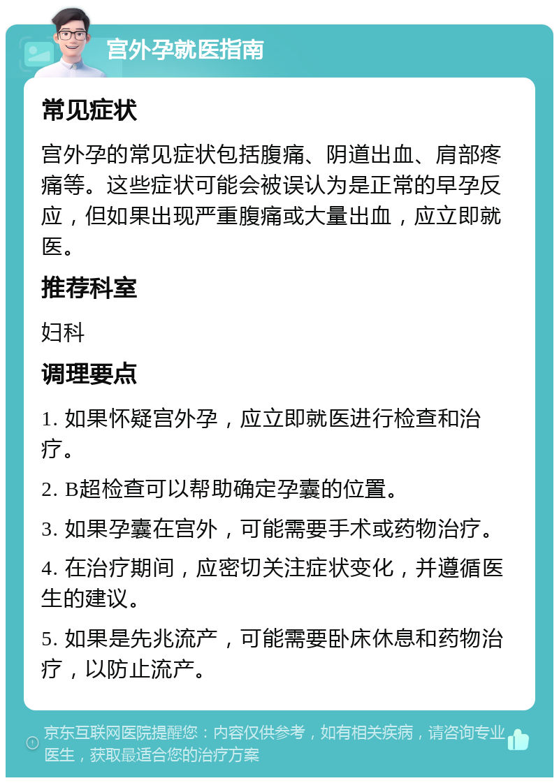 宫外孕就医指南 常见症状 宫外孕的常见症状包括腹痛、阴道出血、肩部疼痛等。这些症状可能会被误认为是正常的早孕反应，但如果出现严重腹痛或大量出血，应立即就医。 推荐科室 妇科 调理要点 1. 如果怀疑宫外孕，应立即就医进行检查和治疗。 2. B超检查可以帮助确定孕囊的位置。 3. 如果孕囊在宫外，可能需要手术或药物治疗。 4. 在治疗期间，应密切关注症状变化，并遵循医生的建议。 5. 如果是先兆流产，可能需要卧床休息和药物治疗，以防止流产。