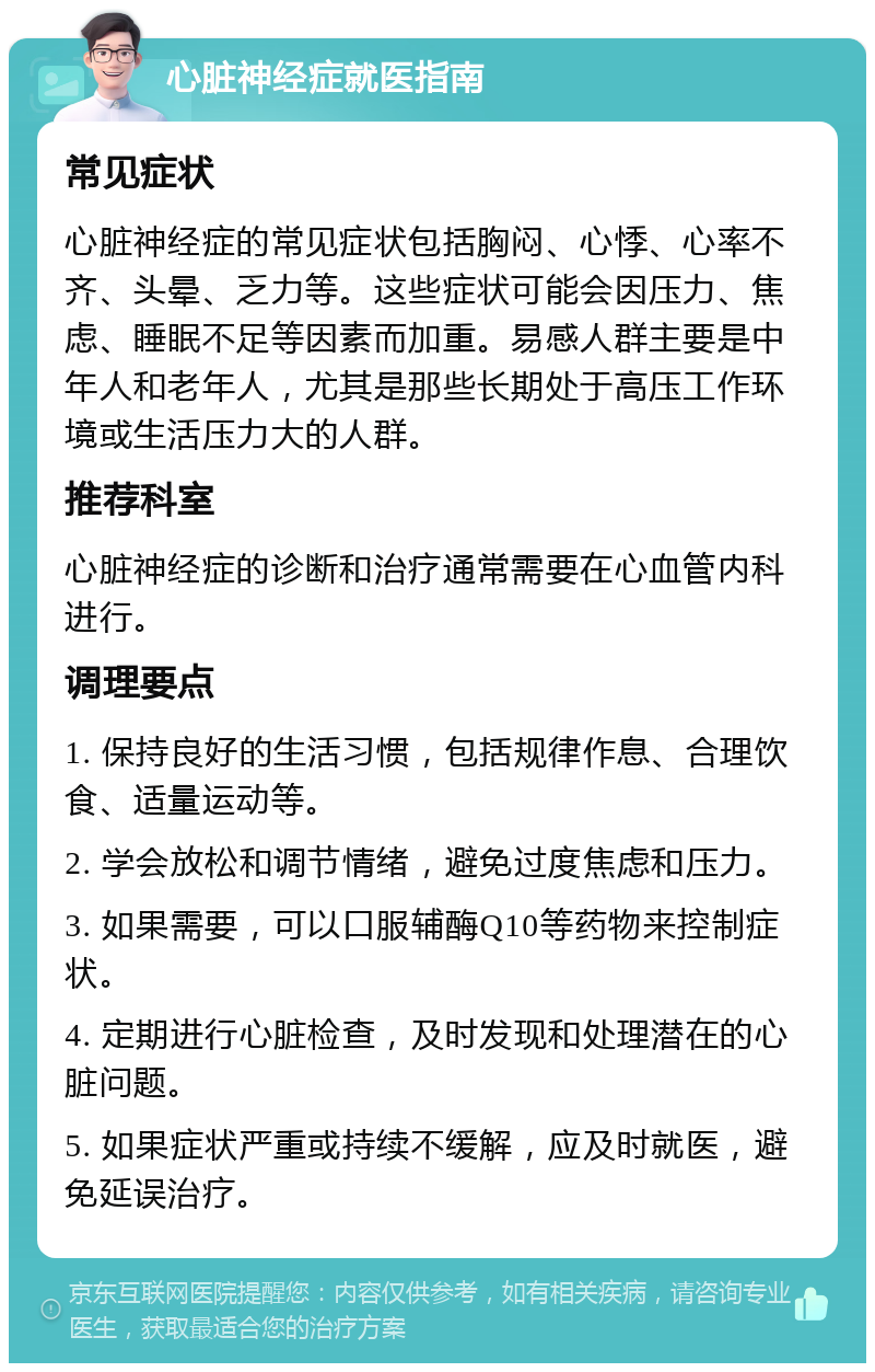 心脏神经症就医指南 常见症状 心脏神经症的常见症状包括胸闷、心悸、心率不齐、头晕、乏力等。这些症状可能会因压力、焦虑、睡眠不足等因素而加重。易感人群主要是中年人和老年人，尤其是那些长期处于高压工作环境或生活压力大的人群。 推荐科室 心脏神经症的诊断和治疗通常需要在心血管内科进行。 调理要点 1. 保持良好的生活习惯，包括规律作息、合理饮食、适量运动等。 2. 学会放松和调节情绪，避免过度焦虑和压力。 3. 如果需要，可以口服辅酶Q10等药物来控制症状。 4. 定期进行心脏检查，及时发现和处理潜在的心脏问题。 5. 如果症状严重或持续不缓解，应及时就医，避免延误治疗。