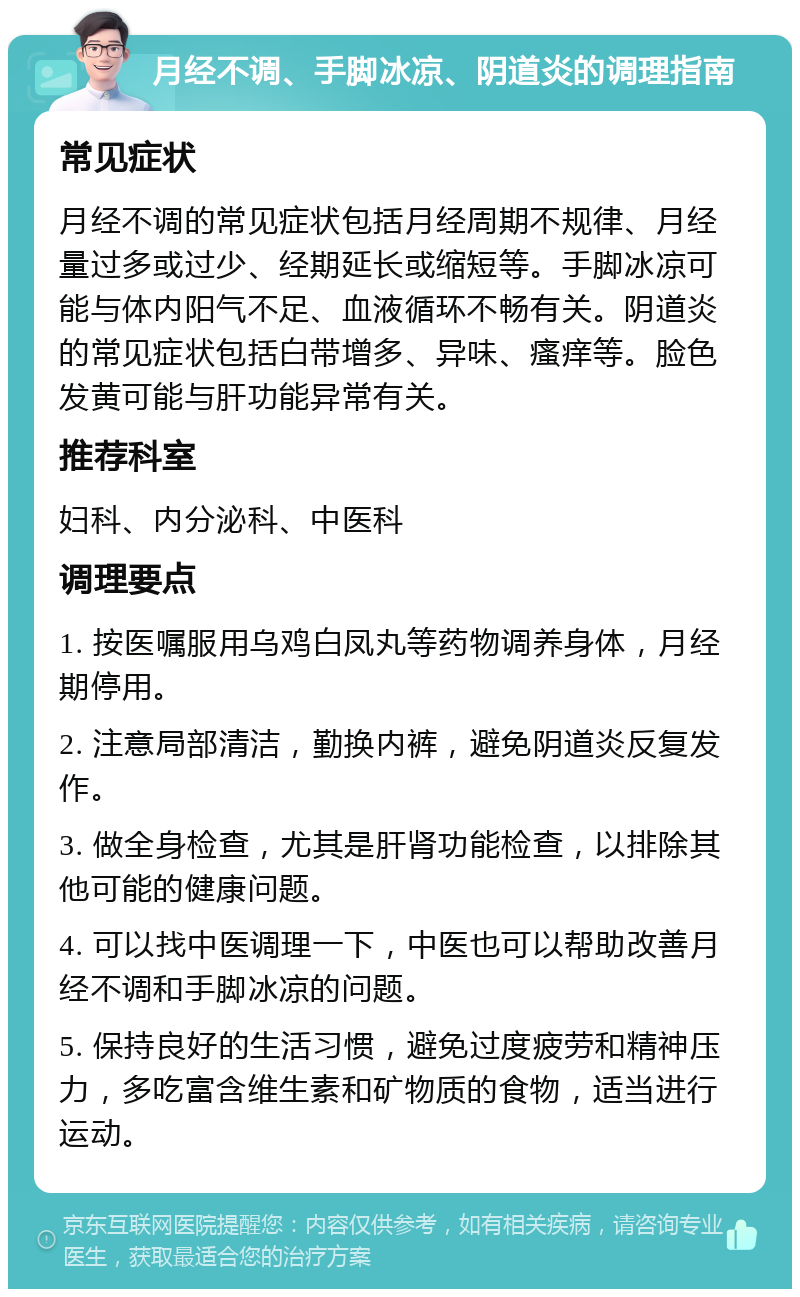 月经不调、手脚冰凉、阴道炎的调理指南 常见症状 月经不调的常见症状包括月经周期不规律、月经量过多或过少、经期延长或缩短等。手脚冰凉可能与体内阳气不足、血液循环不畅有关。阴道炎的常见症状包括白带增多、异味、瘙痒等。脸色发黄可能与肝功能异常有关。 推荐科室 妇科、内分泌科、中医科 调理要点 1. 按医嘱服用乌鸡白凤丸等药物调养身体，月经期停用。 2. 注意局部清洁，勤换内裤，避免阴道炎反复发作。 3. 做全身检查，尤其是肝肾功能检查，以排除其他可能的健康问题。 4. 可以找中医调理一下，中医也可以帮助改善月经不调和手脚冰凉的问题。 5. 保持良好的生活习惯，避免过度疲劳和精神压力，多吃富含维生素和矿物质的食物，适当进行运动。