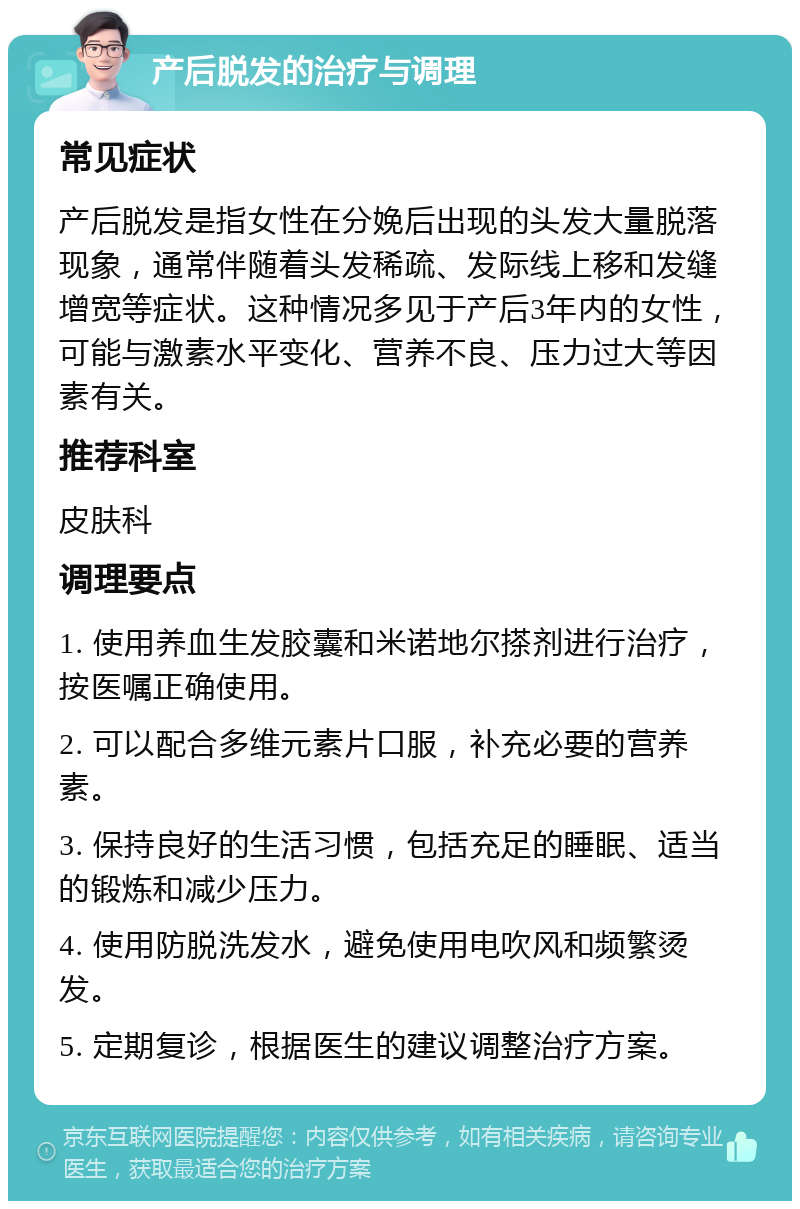 产后脱发的治疗与调理 常见症状 产后脱发是指女性在分娩后出现的头发大量脱落现象，通常伴随着头发稀疏、发际线上移和发缝增宽等症状。这种情况多见于产后3年内的女性，可能与激素水平变化、营养不良、压力过大等因素有关。 推荐科室 皮肤科 调理要点 1. 使用养血生发胶囊和米诺地尔搽剂进行治疗，按医嘱正确使用。 2. 可以配合多维元素片口服，补充必要的营养素。 3. 保持良好的生活习惯，包括充足的睡眠、适当的锻炼和减少压力。 4. 使用防脱洗发水，避免使用电吹风和频繁烫发。 5. 定期复诊，根据医生的建议调整治疗方案。