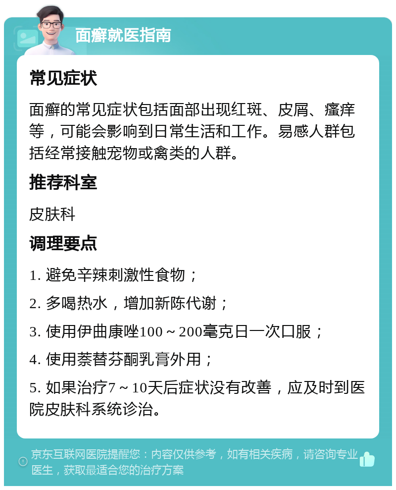 面癣就医指南 常见症状 面癣的常见症状包括面部出现红斑、皮屑、瘙痒等，可能会影响到日常生活和工作。易感人群包括经常接触宠物或禽类的人群。 推荐科室 皮肤科 调理要点 1. 避免辛辣刺激性食物； 2. 多喝热水，增加新陈代谢； 3. 使用伊曲康唑100～200毫克日一次口服； 4. 使用萘替芬酮乳膏外用； 5. 如果治疗7～10天后症状没有改善，应及时到医院皮肤科系统诊治。