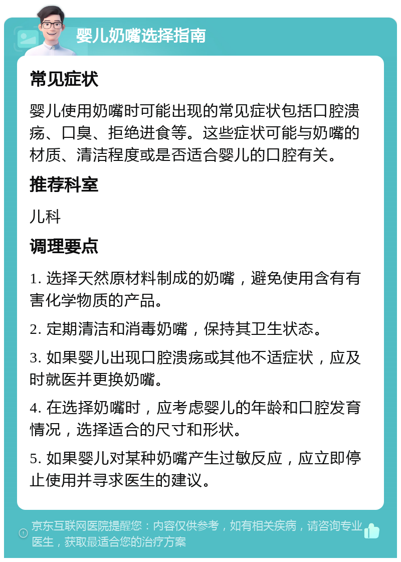 婴儿奶嘴选择指南 常见症状 婴儿使用奶嘴时可能出现的常见症状包括口腔溃疡、口臭、拒绝进食等。这些症状可能与奶嘴的材质、清洁程度或是否适合婴儿的口腔有关。 推荐科室 儿科 调理要点 1. 选择天然原材料制成的奶嘴，避免使用含有有害化学物质的产品。 2. 定期清洁和消毒奶嘴，保持其卫生状态。 3. 如果婴儿出现口腔溃疡或其他不适症状，应及时就医并更换奶嘴。 4. 在选择奶嘴时，应考虑婴儿的年龄和口腔发育情况，选择适合的尺寸和形状。 5. 如果婴儿对某种奶嘴产生过敏反应，应立即停止使用并寻求医生的建议。