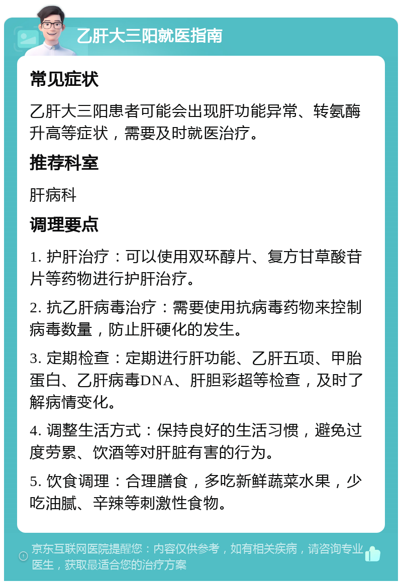 乙肝大三阳就医指南 常见症状 乙肝大三阳患者可能会出现肝功能异常、转氨酶升高等症状，需要及时就医治疗。 推荐科室 肝病科 调理要点 1. 护肝治疗：可以使用双环醇片、复方甘草酸苷片等药物进行护肝治疗。 2. 抗乙肝病毒治疗：需要使用抗病毒药物来控制病毒数量，防止肝硬化的发生。 3. 定期检查：定期进行肝功能、乙肝五项、甲胎蛋白、乙肝病毒DNA、肝胆彩超等检查，及时了解病情变化。 4. 调整生活方式：保持良好的生活习惯，避免过度劳累、饮酒等对肝脏有害的行为。 5. 饮食调理：合理膳食，多吃新鲜蔬菜水果，少吃油腻、辛辣等刺激性食物。