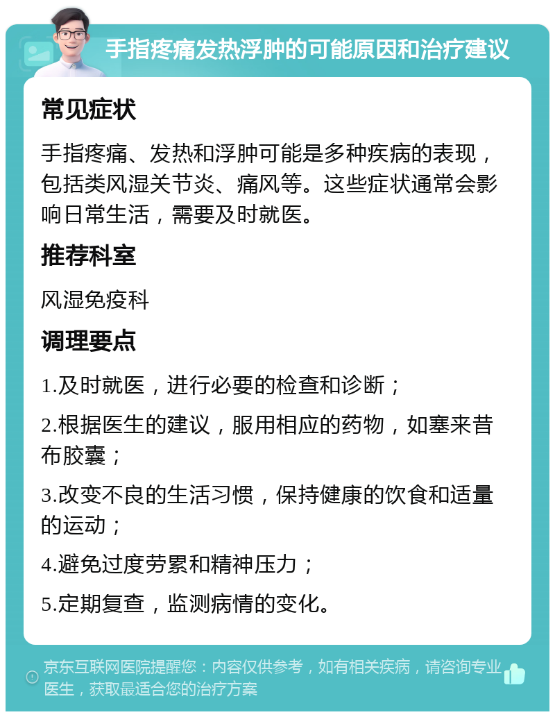 手指疼痛发热浮肿的可能原因和治疗建议 常见症状 手指疼痛、发热和浮肿可能是多种疾病的表现，包括类风湿关节炎、痛风等。这些症状通常会影响日常生活，需要及时就医。 推荐科室 风湿免疫科 调理要点 1.及时就医，进行必要的检查和诊断； 2.根据医生的建议，服用相应的药物，如塞来昔布胶囊； 3.改变不良的生活习惯，保持健康的饮食和适量的运动； 4.避免过度劳累和精神压力； 5.定期复查，监测病情的变化。