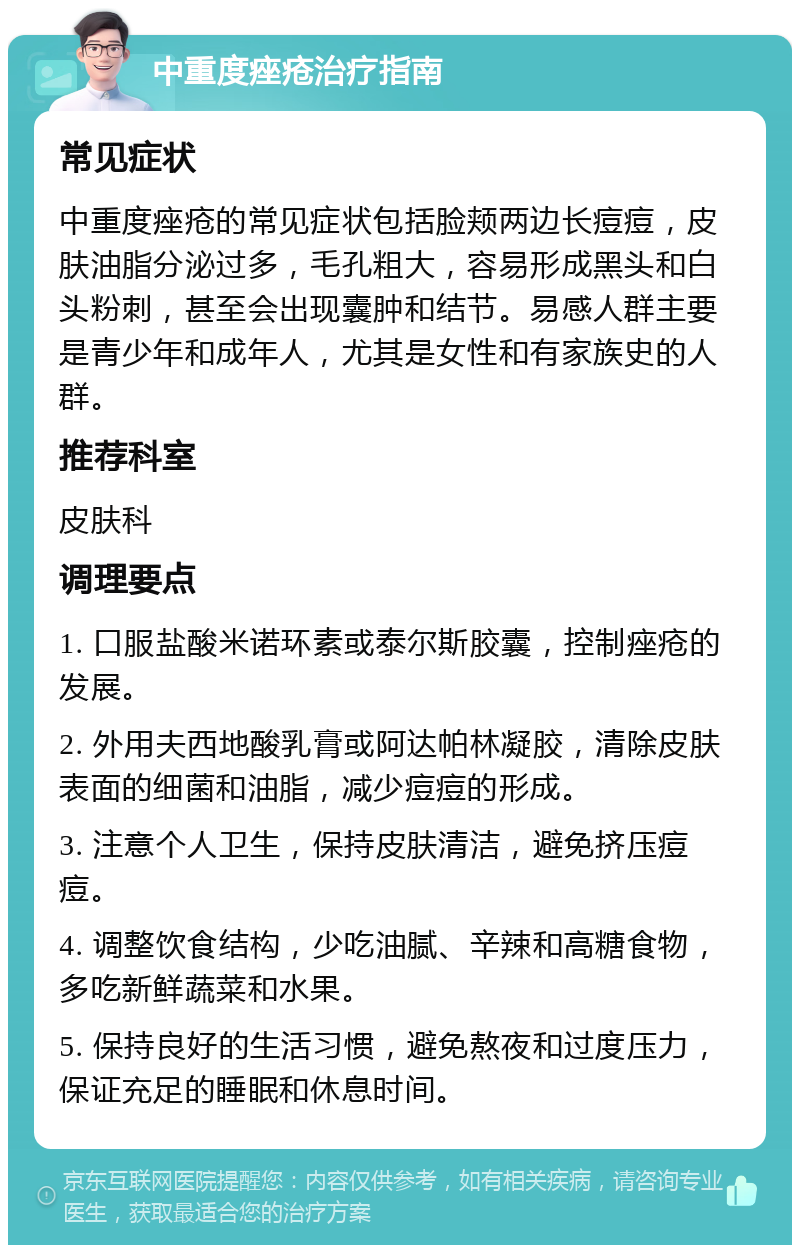 中重度痤疮治疗指南 常见症状 中重度痤疮的常见症状包括脸颊两边长痘痘，皮肤油脂分泌过多，毛孔粗大，容易形成黑头和白头粉刺，甚至会出现囊肿和结节。易感人群主要是青少年和成年人，尤其是女性和有家族史的人群。 推荐科室 皮肤科 调理要点 1. 口服盐酸米诺环素或泰尔斯胶囊，控制痤疮的发展。 2. 外用夫西地酸乳膏或阿达帕林凝胶，清除皮肤表面的细菌和油脂，减少痘痘的形成。 3. 注意个人卫生，保持皮肤清洁，避免挤压痘痘。 4. 调整饮食结构，少吃油腻、辛辣和高糖食物，多吃新鲜蔬菜和水果。 5. 保持良好的生活习惯，避免熬夜和过度压力，保证充足的睡眠和休息时间。