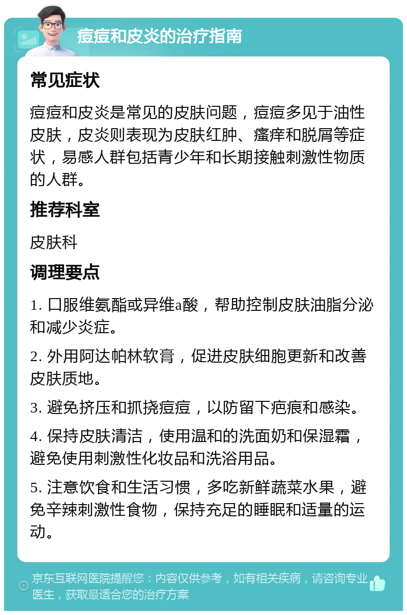 痘痘和皮炎的治疗指南 常见症状 痘痘和皮炎是常见的皮肤问题，痘痘多见于油性皮肤，皮炎则表现为皮肤红肿、瘙痒和脱屑等症状，易感人群包括青少年和长期接触刺激性物质的人群。 推荐科室 皮肤科 调理要点 1. 口服维氨酯或异维a酸，帮助控制皮肤油脂分泌和减少炎症。 2. 外用阿达帕林软膏，促进皮肤细胞更新和改善皮肤质地。 3. 避免挤压和抓挠痘痘，以防留下疤痕和感染。 4. 保持皮肤清洁，使用温和的洗面奶和保湿霜，避免使用刺激性化妆品和洗浴用品。 5. 注意饮食和生活习惯，多吃新鲜蔬菜水果，避免辛辣刺激性食物，保持充足的睡眠和适量的运动。