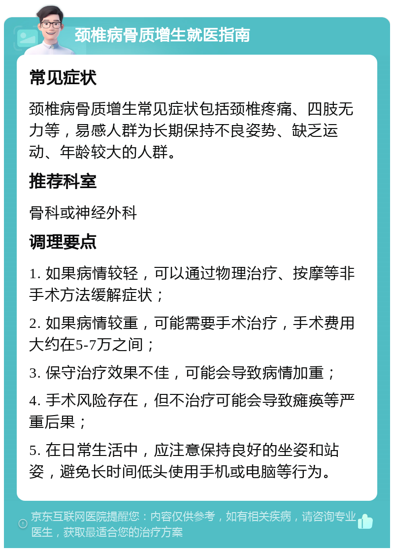 颈椎病骨质增生就医指南 常见症状 颈椎病骨质增生常见症状包括颈椎疼痛、四肢无力等，易感人群为长期保持不良姿势、缺乏运动、年龄较大的人群。 推荐科室 骨科或神经外科 调理要点 1. 如果病情较轻，可以通过物理治疗、按摩等非手术方法缓解症状； 2. 如果病情较重，可能需要手术治疗，手术费用大约在5-7万之间； 3. 保守治疗效果不佳，可能会导致病情加重； 4. 手术风险存在，但不治疗可能会导致瘫痪等严重后果； 5. 在日常生活中，应注意保持良好的坐姿和站姿，避免长时间低头使用手机或电脑等行为。