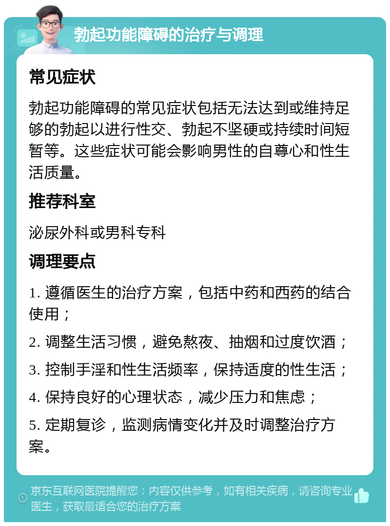 勃起功能障碍的治疗与调理 常见症状 勃起功能障碍的常见症状包括无法达到或维持足够的勃起以进行性交、勃起不坚硬或持续时间短暂等。这些症状可能会影响男性的自尊心和性生活质量。 推荐科室 泌尿外科或男科专科 调理要点 1. 遵循医生的治疗方案，包括中药和西药的结合使用； 2. 调整生活习惯，避免熬夜、抽烟和过度饮酒； 3. 控制手淫和性生活频率，保持适度的性生活； 4. 保持良好的心理状态，减少压力和焦虑； 5. 定期复诊，监测病情变化并及时调整治疗方案。