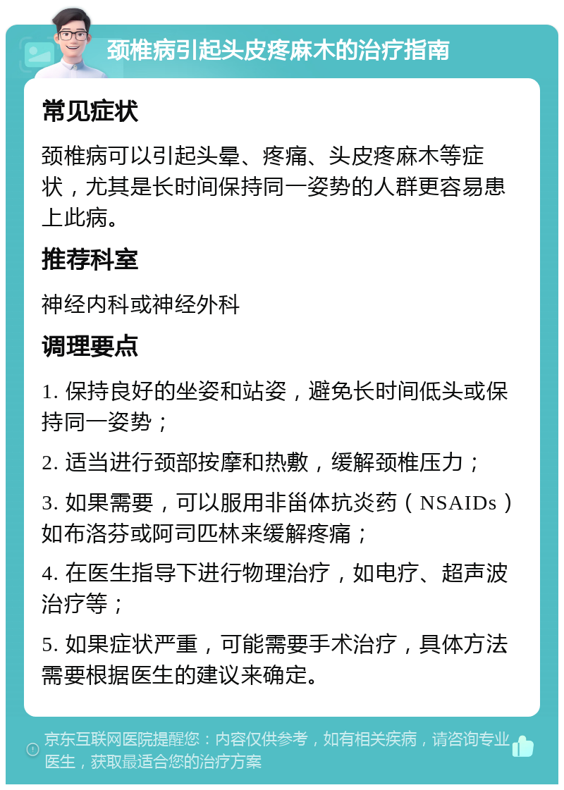 颈椎病引起头皮疼麻木的治疗指南 常见症状 颈椎病可以引起头晕、疼痛、头皮疼麻木等症状，尤其是长时间保持同一姿势的人群更容易患上此病。 推荐科室 神经内科或神经外科 调理要点 1. 保持良好的坐姿和站姿，避免长时间低头或保持同一姿势； 2. 适当进行颈部按摩和热敷，缓解颈椎压力； 3. 如果需要，可以服用非甾体抗炎药（NSAIDs）如布洛芬或阿司匹林来缓解疼痛； 4. 在医生指导下进行物理治疗，如电疗、超声波治疗等； 5. 如果症状严重，可能需要手术治疗，具体方法需要根据医生的建议来确定。